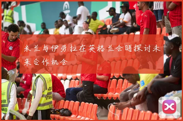 米兰与伊劳拉在英格兰会晤探讨未来合作机会
