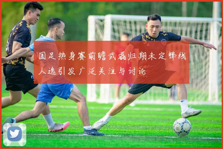 国足热身赛前瞻武磊归期未定锋线人选引发广泛关注与讨论