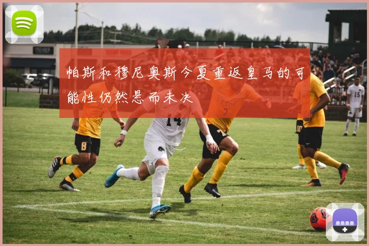 帕斯和穆尼奥斯今夏重返皇马的可能性仍然悬而未决