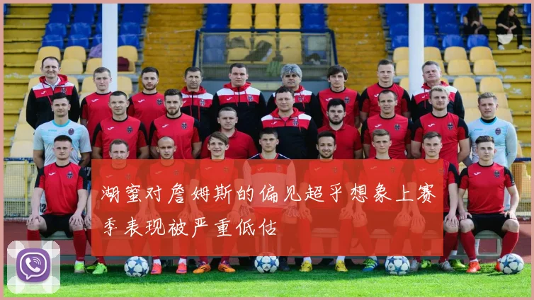 湖蜜对詹姆斯的偏见超乎想象上赛季表现被严重低估