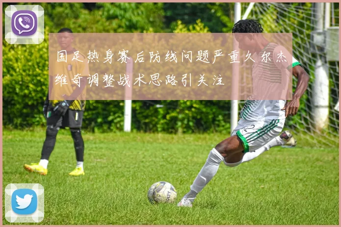 国足热身赛后防线问题严重久尔杰维奇调整战术思路引关注