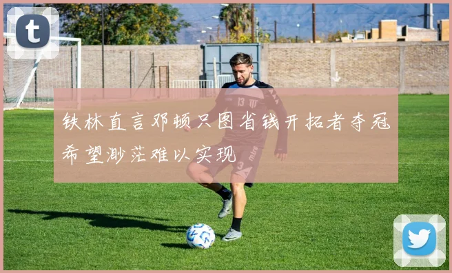 铁林直言邓顿只图省钱开拓者夺冠希望渺茫难以实现