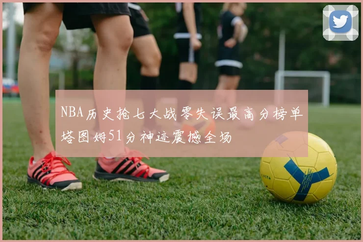 NBA历史抢七大战零失误最高分榜单塔图姆51分神迹震撼全场