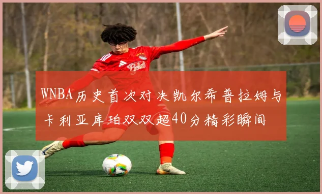 WNBA历史首次对决凯尔希普拉姆与卡利亚库珀双双超40分精彩瞬间