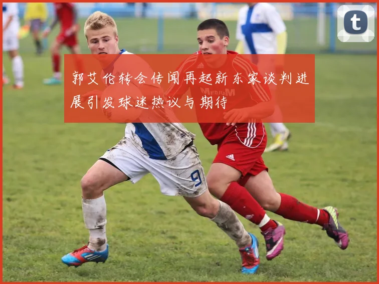 郭艾伦转会传闻再起新东家谈判进展引发球迷热议与期待