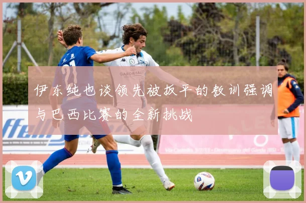 伊东纯也谈领先被扳平的教训强调与巴西比赛的全新挑战