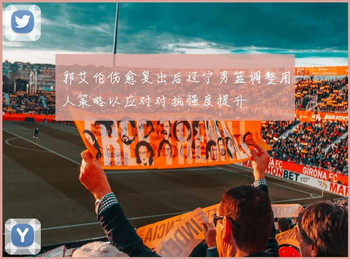 郭艾伦伤愈复出后辽宁男篮调整用人策略以应对对抗强度提升