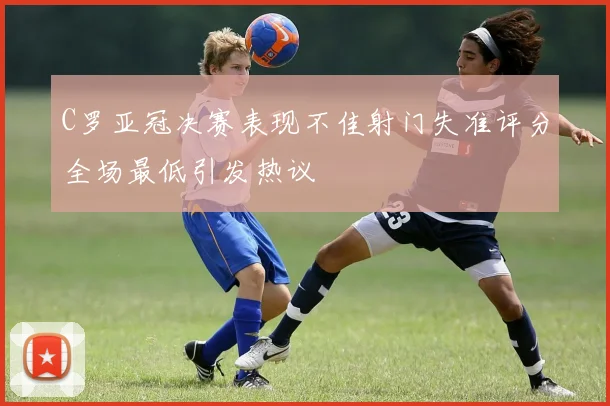 C罗亚冠决赛表现不佳射门失准评分全场最低引发热议