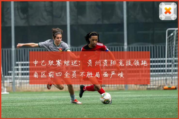 中乙联赛综述：贵州贵阳竞技领跑南区前四全员不胜局面严峻