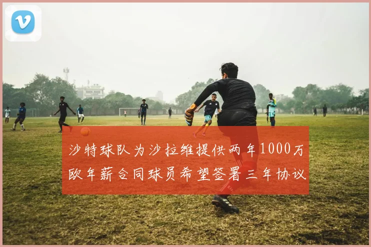 沙特球队为沙拉维提供两年1000万欧年薪合同球员希望签署三年协议