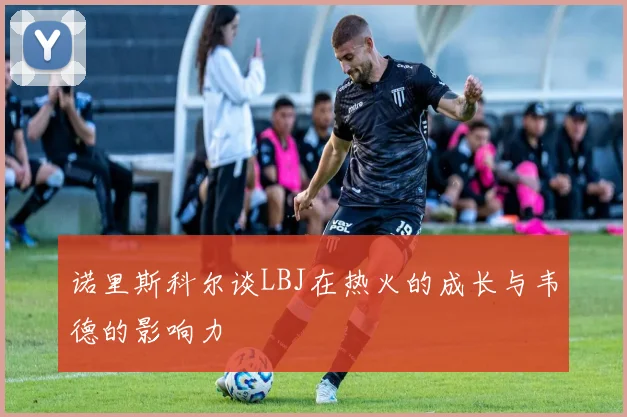 诺里斯科尔谈LBJ在热火的成长与韦德的影响力