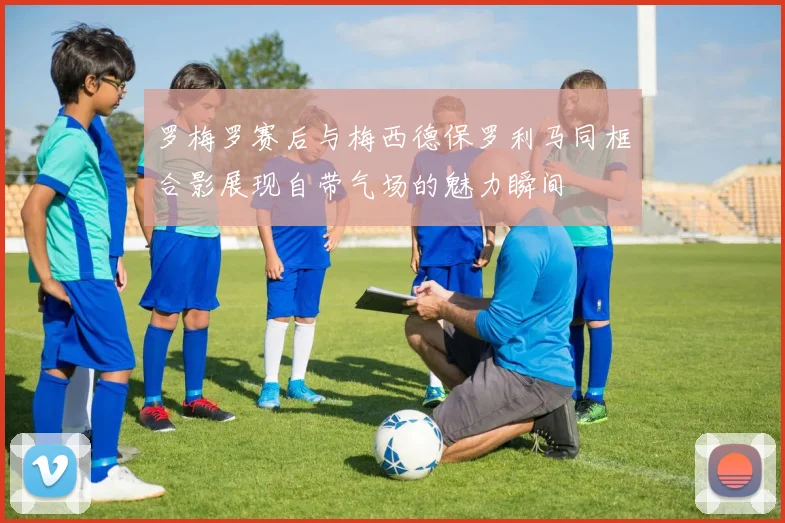 罗梅罗赛后与梅西德保罗利马同框合影展现自带气场的魅力瞬间
