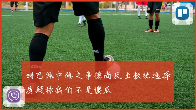 姆巴佩中路之争德尚反击教练选择质疑称我们不是傻瓜