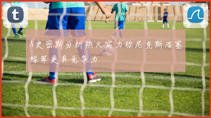 A史密斯分析热火实力称尼克斯活塞绿军更具竞争力