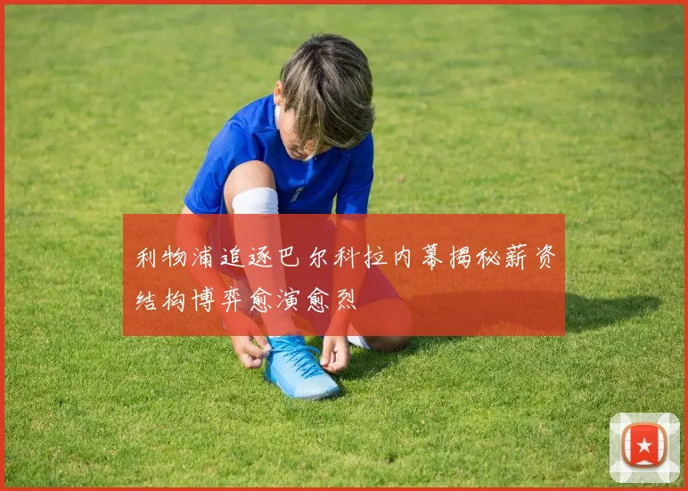利物浦追逐巴尔科拉内幕揭秘薪资结构博弈愈演愈烈