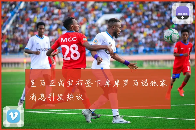 皇马正式宣布签下库库罗马诺独家消息引发热议