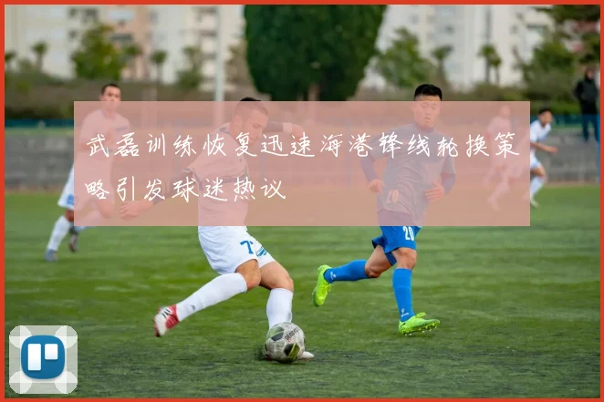 武磊训练恢复迅速海港锋线轮换策略引发球迷热议