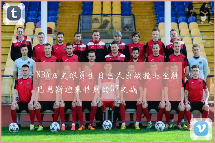 NBA历史球员生日当天出战抢七全胜巴恩斯迎来特别的G7之战