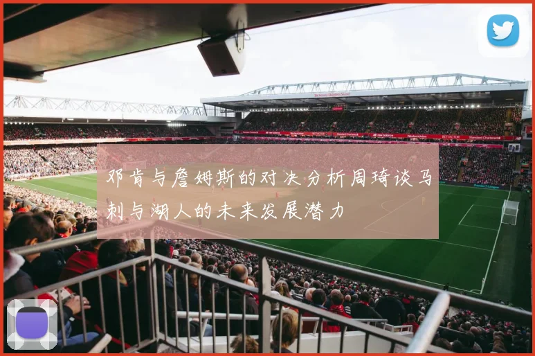 邓肯与詹姆斯的对决分析周琦谈马刺与湖人的未来发展潜力