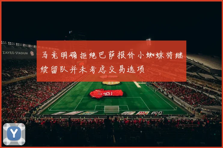 马竞明确拒绝巴萨报价小蜘蛛将继续留队并未考虑交易选项
