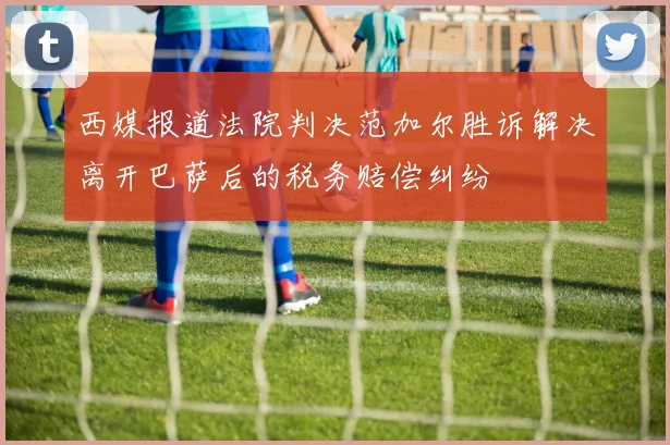 西媒报道法院判决范加尔胜诉解决离开巴萨后的税务赔偿纠纷