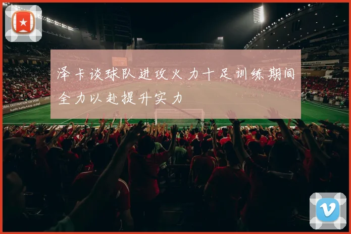 泽卡谈球队进攻火力十足训练期间全力以赴提升实力