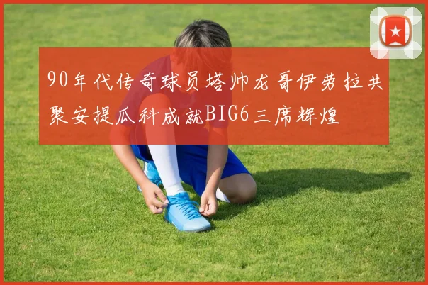 90年代传奇球员塔帅龙哥伊劳拉共聚安提瓜科成就BIG6三席辉煌