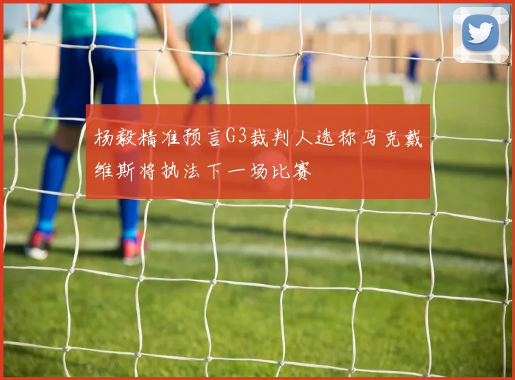 杨毅精准预言G3裁判人选称马克戴维斯将执法下一场比赛
