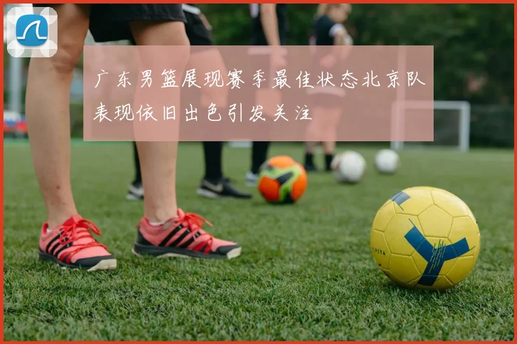 广东男篮展现赛季最佳状态北京队表现依旧出色引发关注