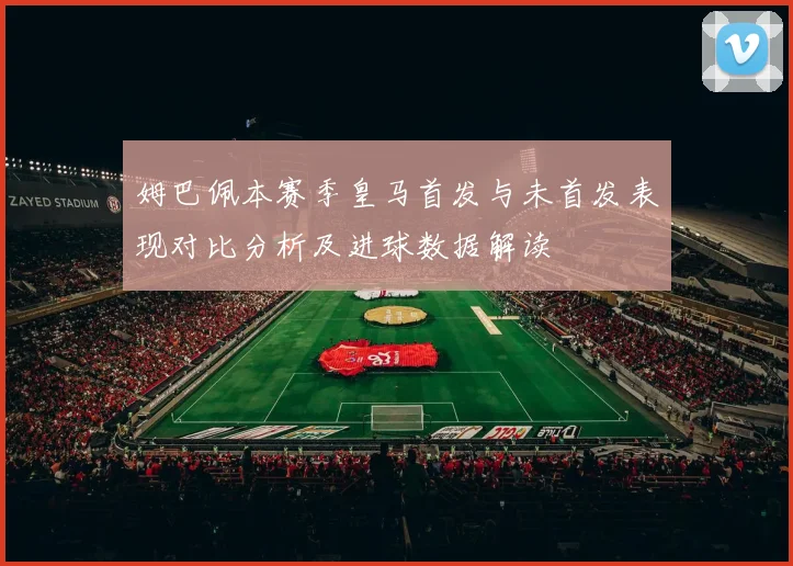 姆巴佩本赛季皇马首发与未首发表现对比分析及进球数据解读
