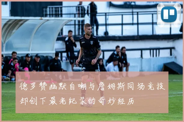 德罗赞幽默自嘲与詹姆斯同场竞技却创下最老纪录的奇妙经历