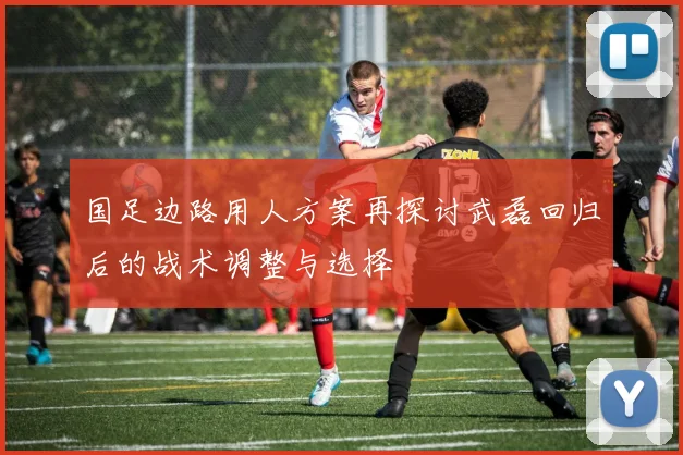国足边路用人方案再探讨武磊回归后的战术调整与选择